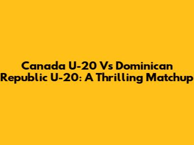 Canada U-20 Vs Dominican Republic U-20: A Thrilling Matchup
