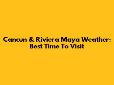 Cancun & Riviera Maya Weather: Best Time To Visit