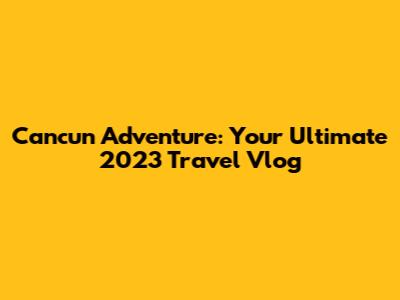 Cancun Adventure: Your Ultimate 2023 Travel Vlog