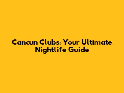Cancun Clubs: Your Ultimate Nightlife Guide
