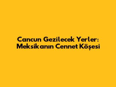 Cancun Gezilecek Yerler: Meksika'nın Cennet Köşesi
