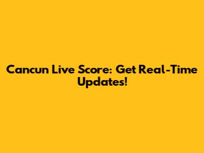 Cancun Live Score: Get Real-Time Updates!
