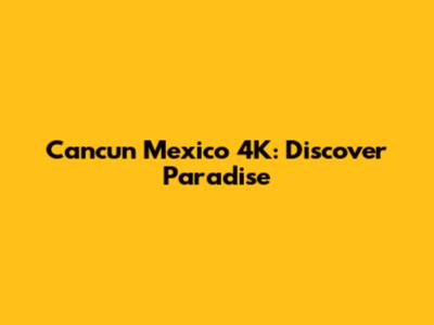 Cancun Mexico 4K: Discover Paradise