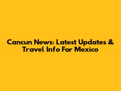 Cancun News: Latest Updates & Travel Info For Mexico
