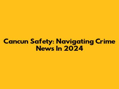 Cancun Safety: Navigating Crime News In 2024