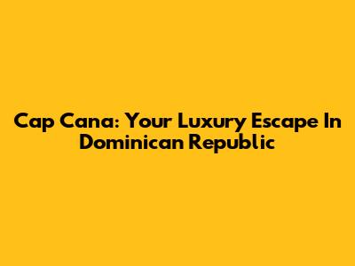 Cap Cana: Your Luxury Escape In Dominican Republic