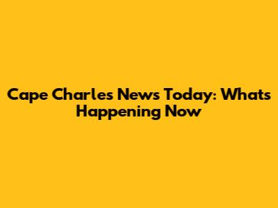 Cape Charles News Today: What's Happening Now