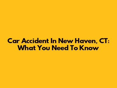 Car Accident In New Haven, CT: What You Need To Know