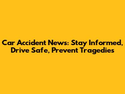 Car Accident News: Stay Informed, Drive Safe, Prevent Tragedies