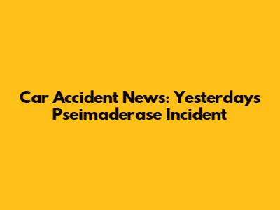 Car Accident News: Yesterday's Pseimaderase Incident