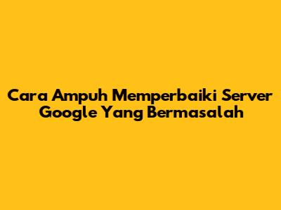 Cara Ampuh Memperbaiki Server Google Yang Bermasalah