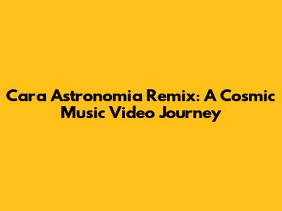 Cara Astronomia Remix: A Cosmic Music Video Journey