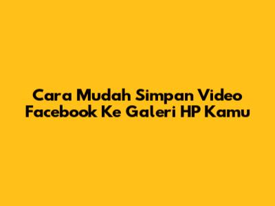 Cara Mudah Simpan Video Facebook Ke Galeri HP Kamu