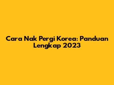 Cara Nak Pergi Korea: Panduan Lengkap 2023