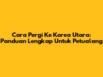 Cara Pergi Ke Korea Utara: Panduan Lengkap Untuk Petualang