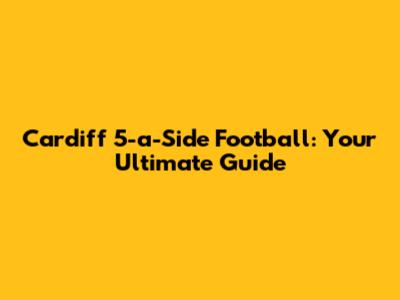 Cardiff 5-a-Side Football: Your Ultimate Guide