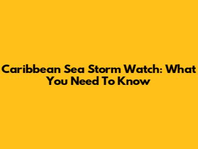 Caribbean Sea Storm Watch: What You Need To Know