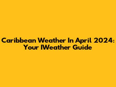 Caribbean Weather In April 2024: Your IWeather Guide