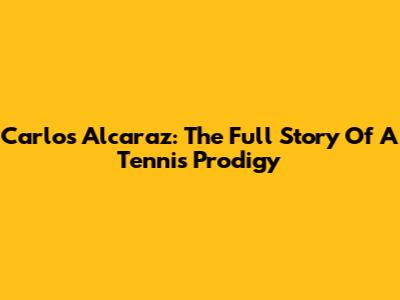 Carlos Alcaraz: The Full Story Of A Tennis Prodigy