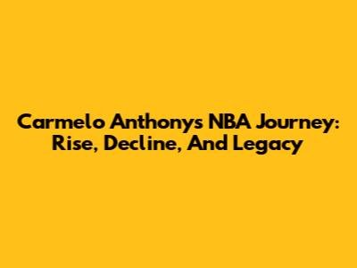 Carmelo Anthony's NBA Journey: Rise, Decline, And Legacy