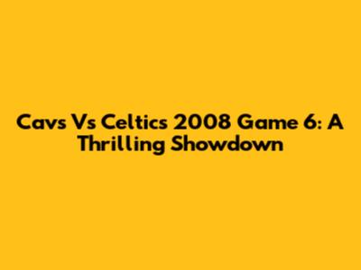 Cavs Vs Celtics 2008 Game 6: A Thrilling Showdown