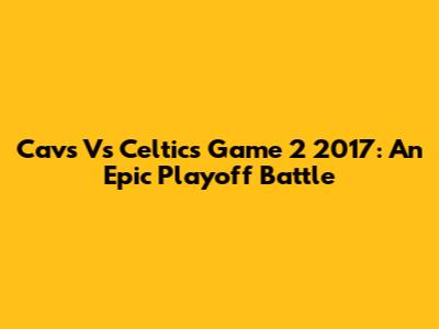 Cavs Vs Celtics Game 2 2017: An Epic Playoff Battle