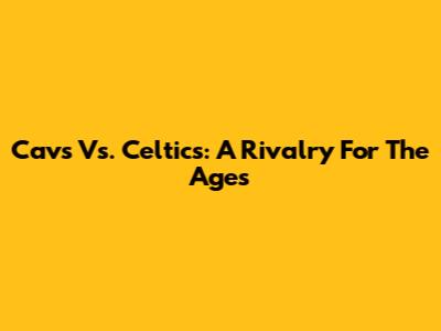 Cavs Vs. Celtics: A Rivalry For The Ages