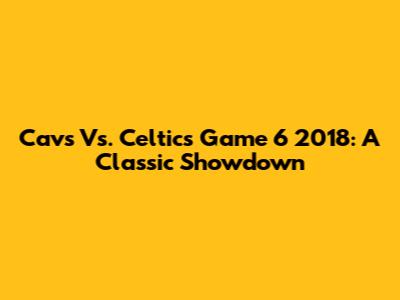 Cavs Vs. Celtics Game 6 2018: A Classic Showdown