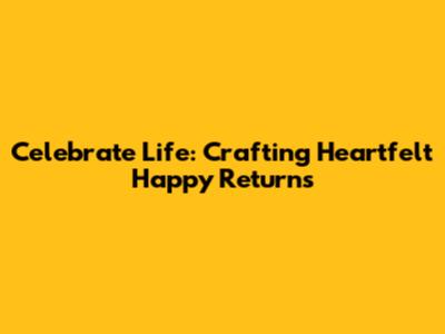 Celebrate Life: Crafting Heartfelt Happy Returns