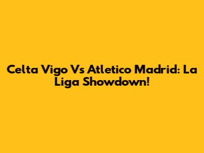 Celta Vigo Vs Atletico Madrid: La Liga Showdown!