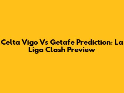 Celta Vigo Vs Getafe Prediction: La Liga Clash Preview