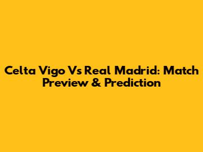 Celta Vigo Vs Real Madrid: Match Preview & Prediction