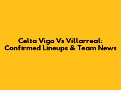 Celta Vigo Vs Villarreal: Confirmed Lineups & Team News