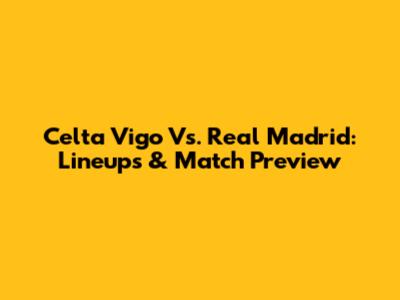 Celta Vigo Vs. Real Madrid: Lineups & Match Preview
