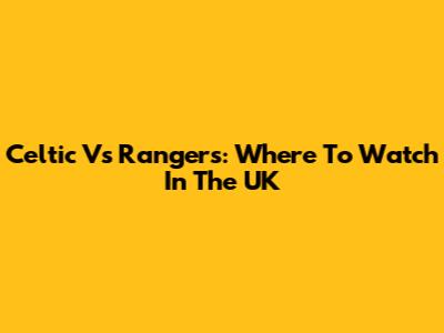 Celtic Vs Rangers: Where To Watch In The UK
