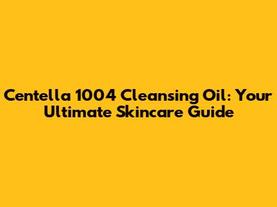 Centella 1004 Cleansing Oil: Your Ultimate Skincare Guide