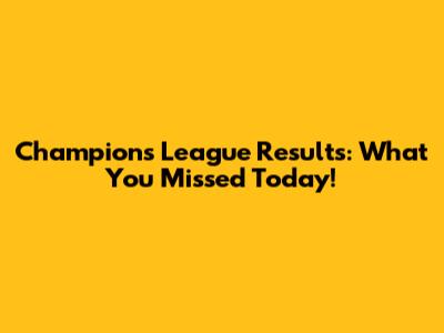 Champions League Results: What You Missed Today!