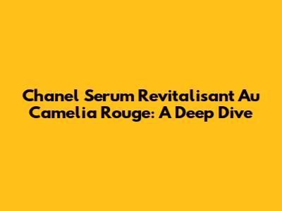 Chanel Serum Revitalisant Au Camelia Rouge: A Deep Dive