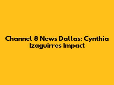 Channel 8 News Dallas: Cynthia Izaguirre's Impact