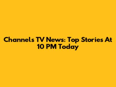 Channels TV News: Top Stories At 10 PM Today