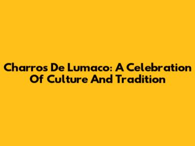 Charros De Lumaco: A Celebration Of Culture And Tradition
