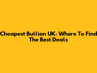 Cheapest Bullion UK: Where To Find The Best Deals