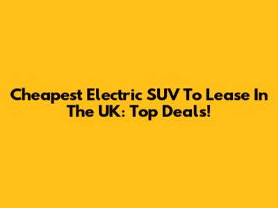 Cheapest Electric SUV To Lease In The UK: Top Deals!