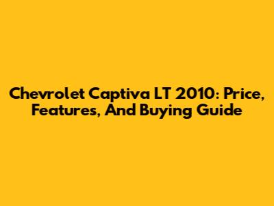 Chevrolet Captiva LT 2010: Price, Features, And Buying Guide