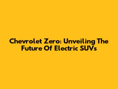 Chevrolet Zero: Unveiling The Future Of Electric SUVs