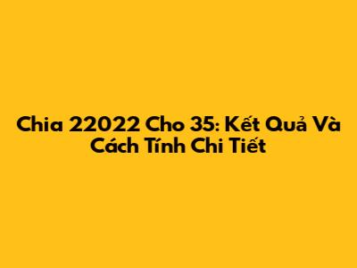 Chia 22022 Cho 35: Kết Quả Và Cách Tính Chi Tiết