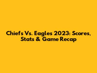 Chiefs Vs. Eagles 2023: Scores, Stats & Game Recap