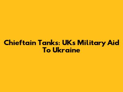 Chieftain Tanks: UK's Military Aid To Ukraine