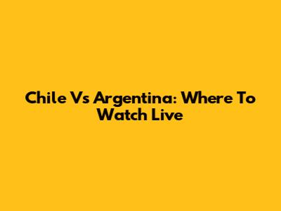 Chile Vs Argentina: Where To Watch Live