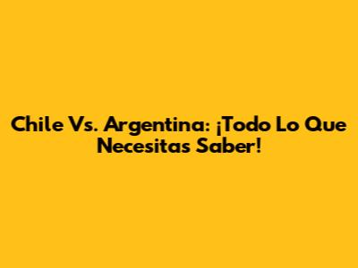 Chile Vs. Argentina: ¡Todo Lo Que Necesitas Saber!